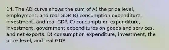 14. The AD curve shows the sum of A) the price level, employment, and real GDP. B) consumption expenditure, investment, and real GDP. C) consumpti on expenditure, investment, government expenditures on goods and services, and net exports. D) consumption expenditure, investment, the price level, and real GDP.