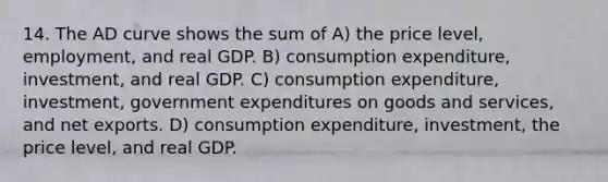 14. The AD curve shows the sum of A) the price level, employment, and real GDP. B) consumption expenditure, investment, and real GDP. C) consumption expenditure, investment, government expenditures on goods and services, and net exports. D) consumption expenditure, investment, the price level, and real GDP.