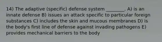 14) The adaptive (specific) defense system ________. A) is an innate defense B) issues an attack specific to particular foreign substances C) includes the skin and mucous membranes D) is the body's first line of defense against invading pathogens E) provides mechanical barriers to the body