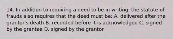 14. In addition to requiring a deed to be in writing, the statute of frauds also requires that the deed must be: A. delivered after the grantor's death B. recorded before it is acknowledged C. signed by the grantee D. signed by the grantor