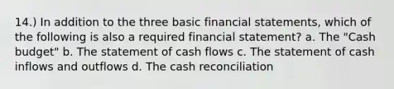 14.) In addition to the three basic financial statements, which of the following is also a required financial statement? a. The "Cash budget" b. The statement of cash flows c. The statement of cash inflows and outflows d. The cash reconciliation