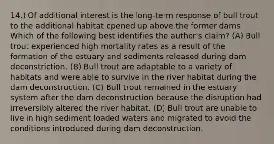 14.) Of additional interest is the long-term response of bull trout to the additional habitat opened up above the former dams Which of the following best identifies the author's claim? (A) Bull trout experienced high mortality rates as a result of the formation of the estuary and sediments released during dam deconstriction. (B) Bull trout are adaptable to a variety of habitats and were able to survive in the river habitat during the dam deconstruction. (C) Bull trout remained in the estuary system after the dam deconstruction because the disruption had irreversibly altered the river habitat. (D) Bull trout are unable to live in high sediment loaded waters and migrated to avoid the conditions introduced during dam deconstruction.