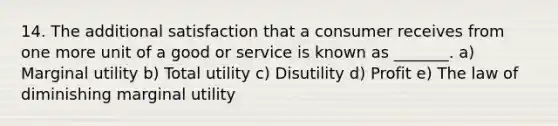 14. The additional satisfaction that a consumer receives from one more unit of a good or service is known as _______. a) Marginal utility b) Total utility c) Disutility d) Profit e) The law of diminishing marginal utility