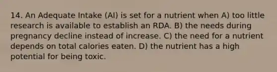 14. An Adequate Intake (AI) is set for a nutrient when A) too little research is available to establish an RDA. B) the needs during pregnancy decline instead of increase. C) the need for a nutrient depends on total calories eaten. D) the nutrient has a high potential for being toxic.