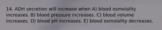 14. ADH secretion will increase when A) blood osmolality increases. B) blood pressure increases. C) blood volume increases. D) blood pH increases. E) blood osmolality decreases.