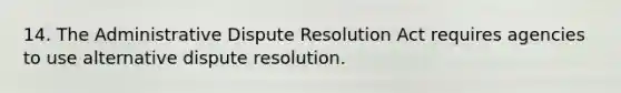 14. The Administrative Dispute Resolution Act requires agencies to use alternative dispute resolution.