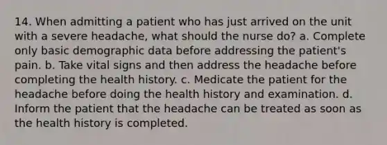 14. When admitting a patient who has just arrived on the unit with a severe headache, what should the nurse do? a. Complete only basic demographic data before addressing the patient's pain. b. Take vital signs and then address the headache before completing the health history. c. Medicate the patient for the headache before doing the health history and examination. d. Inform the patient that the headache can be treated as soon as the health history is completed.