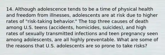 14. Although adolescence tends to be a time of physical health and freedom from illnesses, adolescents are at risk due to higher rates of "risk-taking behavior." The top three causes of death among U.S. teens (accidents, homicides, suicides), and high rates of sexually transmitted infections and teen pregnancy seen among adolescents, are all highly preventable. What are some of the reasons that U.S. adolescents are so prone to take risks?