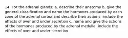 14. For the adrenal glands: a. describe their anatomy b. give the general classification and name the hormones produced by each zone of the adrenal cortex and describe their actions, include the effects of over and under secretion c. name and give the actions of the hormones produced by the adrenal medulla, include the effects of over and under secretion