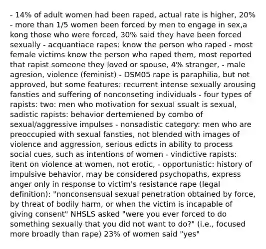 - 14% of adult women had been raped, actual rate is higher, 20% - more than 1/5 women been forced by men to engage in sex,a kong those who were forced, 30% said they have been forced sexually - acquantiace rapes: know the person who raped - most female victims know the person who raped them, most reported that rapist someone they loved or spouse, 4% stranger, - male agresion, violence (feminist) - DSM05 rape is paraphilia, but not approved, but some features: recurrent intense sexually arousing fansties and suffering of nonconseting individuals - four types of rapists: two: men who motivation for sexual ssualt is sexual, sadistic rapists: behavior dertemiened by combo of sexual/aggressive impulses - nonsadistic category: men who are preoccupied with sexual fansties, not blended with images of violence and aggression, serious edicts in ability to process social cues, such as intentions of women - vindictive rapists: itent on violence at women, not erotic, - opportunistic: history of impulsive behavior, may be considered psychopaths, express anger only in response to victim's resistance rape (legal definition): "nonconsensual sexual penetration obtained by force, by threat of bodily harm, or when the victim is incapable of giving consent" NHSLS asked "were you ever forced to do something sexually that you did not want to do?" (i.e., focused more broadly than rape) 23% of women said "yes"