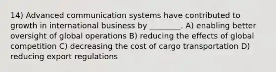 14) Advanced communication systems have contributed to growth in international business by ________. A) enabling better oversight of global operations B) reducing the effects of global competition C) decreasing the cost of cargo transportation D) reducing export regulations