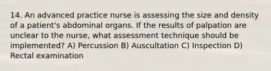 14. An advanced practice nurse is assessing the size and density of a patient's abdominal organs. If the results of palpation are unclear to the nurse, what assessment technique should be implemented? A) Percussion B) Auscultation C) Inspection D) Rectal examination