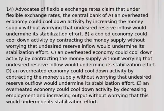 14) Advocates of flexible exchange rates claim that under flexible exchange rates, the central bank of A) an overheated economy could cool down activity by increasing the money supply without worrying that undesired reserve inflow would undermine its stabilization effort. B) a cooled economy could cool down activity by contracting the money supply without worrying that undesired reserve inflow would undermine its stabilization effort. C) an overheated economy could cool down activity by contracting the money supply without worrying that undesired reserve inflow would undermine its stabilization effort. D) an overheated economy could cool down activity by contracting the money supply without worrying that undesired reserve outflow would undermine its stabilization effort. E) an overheated economy could cool down activity by decreasing employment and increasing output without worrying that this would undermine its stabilization effort.