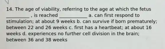 14. The age of viability, referring to the age at which the fetus __________ , is reached ____________ a. can first respond to stimulation; at about 9 weeks b. can survive if born prematurely; between 22 and 26 weeks c. first has a heartbeat; at about 16 weeks d. experiences no further cell division in the brain; between 36 and 38 weeks