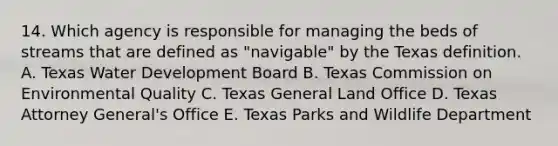 14. Which agency is responsible for managing the beds of streams that are defined as "navigable" by the Texas definition. A. Texas Water Development Board B. Texas Commission on Environmental Quality C. Texas General Land Office D. Texas Attorney General's Office E. Texas Parks and Wildlife Department