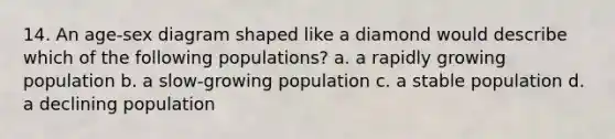 14. An age-sex diagram shaped like a diamond would describe which of the following populations? a. a rapidly growing population b. a slow-growing population c. a stable population d. a declining population