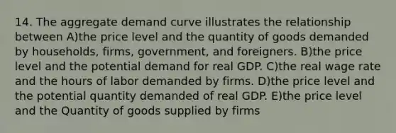 14. The aggregate demand curve illustrates the relationship between A)the price level and the quantity of goods demanded by households, firms, government, and foreigners. B)the price level and the potential demand for real GDP. C)the real wage rate and the hours of labor demanded by firms. D)the price level and the potential quantity demanded of real GDP. E)the price level and the Quantity of goods supplied by firms