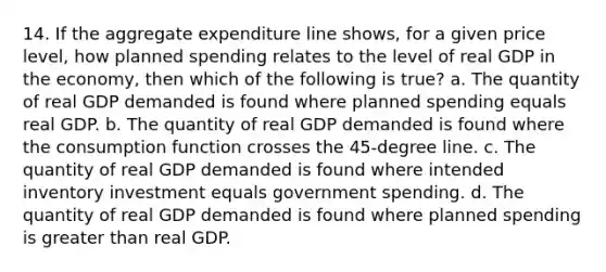 14. If the aggregate expenditure line shows, for a given price level, how planned spending relates to the level of real GDP in the economy, then which of the following is true? a. The quantity of real GDP demanded is found where planned spending equals real GDP. b. The quantity of real GDP demanded is found where the consumption function crosses the 45-degree line. c. The quantity of real GDP demanded is found where intended inventory investment equals government spending. d. The quantity of real GDP demanded is found where planned spending is greater than real GDP.