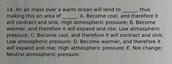 14. An air mass over a warm ocean will tend to ______, thus making this an area of ______. A. Become cool, and therefore it will contract and sink; High atmospheric pressure; B. Become warmer, and therefore it will expand and rise; Low atmospheric pressure; C. Become cool, and therefore it will contract and sink; Low atmospheric pressure; D. Become warmer, and therefore it will expand and rise; High atmospheric pressure; E. Not change; Neutral atmospheric pressure.