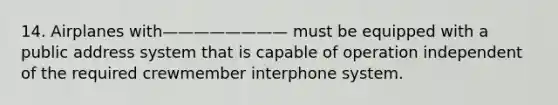 14. Airplanes with———————— must be equipped with a public address system that is capable of operation independent of the required crewmember interphone system.