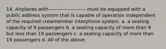 14. Airplanes with———————— must be equipped with a public address system that is capable of operation independent of the required crewmember interphone system. a. a seating capacity of 9 passengers b. a seating capacity of more than 9 but less than 19 passengers c. a seating capacity of more than 19 passengers d. All of the above.