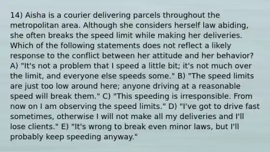 14) Aisha is a courier delivering parcels throughout the metropolitan area. Although she considers herself law abiding, she often breaks the speed limit while making her deliveries. Which of the following statements does not reflect a likely response to the conflict between her attitude and her behavior? A) "It's not a problem that I speed a little bit; it's not much over the limit, and everyone else speeds some." B) "The speed limits are just too low around here; anyone driving at a reasonable speed will break them." C) "This speeding is irresponsible. From now on I am observing the speed limits." D) "I've got to drive fast sometimes, otherwise I will not make all my deliveries and I'll lose clients." E) "It's wrong to break even minor laws, but I'll probably keep speeding anyway."