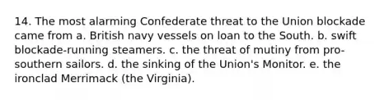 14. The most alarming Confederate threat to the Union blockade came from a. British navy vessels on loan to the South. b. swift blockade-running steamers. c. the threat of mutiny from pro-southern sailors. d. the sinking of the Union's Monitor. e. the ironclad Merrimack (the Virginia).