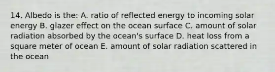 14. Albedo is the: A. ratio of reflected energy to incoming solar energy B. glazer effect on the ocean surface C. amount of solar radiation absorbed by the ocean's surface D. heat loss from a square meter of ocean E. amount of solar radiation scattered in the ocean