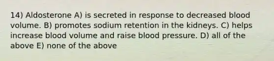 14) Aldosterone A) is secreted in response to decreased blood volume. B) promotes sodium retention in the kidneys. C) helps increase blood volume and raise blood pressure. D) all of the above E) none of the above