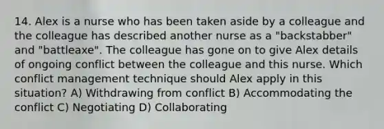 14. Alex is a nurse who has been taken aside by a colleague and the colleague has described another nurse as a "backstabber" and "battleaxe". The colleague has gone on to give Alex details of ongoing conflict between the colleague and this nurse. Which conflict management technique should Alex apply in this situation? A) Withdrawing from conflict B) Accommodating the conflict C) Negotiating D) Collaborating