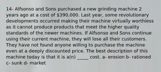 14- Alfsonso and Sons purchased a new grinding machine 2 years ago at a cost of 390,000. Last year, some revolutionary developments occurred making their machine virtually worthless as it cannot produce products that meet the higher quality standards of the newer machines. If Alfsonso and Sons continue using their current machine, they will lose all their customers. They have not found anyone willing to purchase the machine even at a deeply discounted price. The best description of this machine today is that it is a(n) _____ cost. a- erosion b- rationed c- sunk d- market