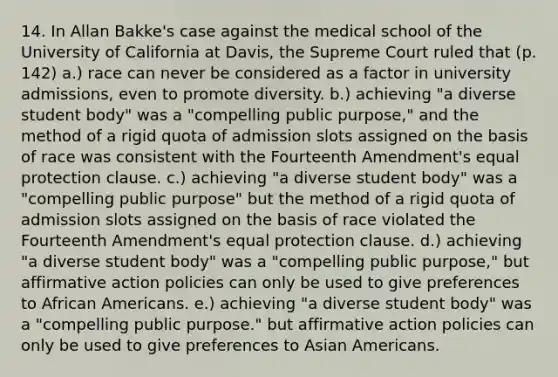 14. In Allan Bakke's case against the medical school of the University of California at Davis, the Supreme Court ruled that (p. 142) a.) race can never be considered as a factor in university admissions, even to promote diversity. b.) achieving "a diverse student body" was a "compelling public purpose," and the method of a rigid quota of admission slots assigned on the basis of race was consistent with the Fourteenth Amendment's equal protection clause. c.) achieving "a diverse student body" was a "compelling public purpose" but the method of a rigid quota of admission slots assigned on the basis of race violated the Fourteenth Amendment's equal protection clause. d.) achieving "a diverse student body" was a "compelling public purpose," but affirmative action policies can only be used to give preferences to African Americans. e.) achieving "a diverse student body" was a "compelling public purpose." but affirmative action policies can only be used to give preferences to Asian Americans.