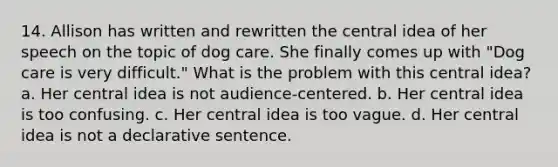 14. Allison has written and rewritten the central idea of her speech on the topic of dog care. She finally comes up with "Dog care is very difficult." What is the problem with this central idea? a. Her central idea is not audience-centered. b. Her central idea is too confusing. c. Her central idea is too vague. d. Her central idea is not a declarative sentence.