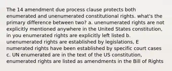 The 14 amendment due process clause protects both enumerated and unenumerated constitutional rights. what's the primary difference between two? a. unenumerated rights are not explicitly mentioned anywhere in the United States constitution, in you enumerated rights are explicitly left listed b. unenumerated rights are established by legislations, E numerated rights have been established by specific court cases c. UN enumerated are in the text of the US constitution, enumerated rights are listed as amendments in the Bill of Rights