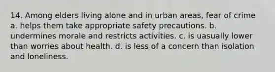 14. Among elders living alone and in urban areas, fear of crime a. helps them take appropriate safety precautions. b. undermines morale and restricts activities. c. is uasually lower than worries about health. d. is less of a concern than isolation and loneliness.