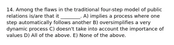 14. Among the flaws in the traditional four-step model of public relations is/are that it ________. A) implies a process where one step automatically follows another B) oversimplifies a very dynamic process C) doesn't take into account the importance of values D) All of the above. E) None of the above.