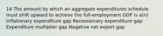 14 The amount by which an aggregate expenditures schedule must shift upward to achieve the full-employment GDP is a(n) Inflationary expenditure gap Recessionary expenditure gap Expenditure multiplier gap Negative net export gap