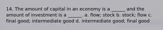 14. The amount of capital in an economy is a ______ and the amount of investment is a ______. a. flow; stock b. stock; flow c. final good; intermediate good d. intermediate good; final good