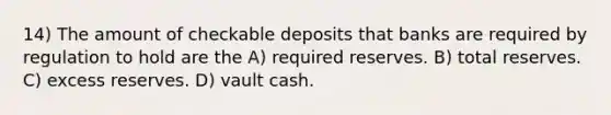 14) The amount of checkable deposits that banks are required by regulation to hold are the A) required reserves. B) total reserves. C) excess reserves. D) vault cash.