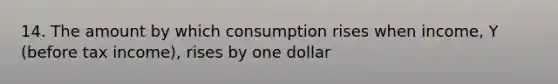 14. The amount by which consumption rises when income, Y (before tax income), rises by one dollar