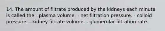 14. The amount of filtrate produced by the kidneys each minute is called the - plasma volume. - net filtration pressure. - colloid pressure. - kidney filtrate volume. - glomerular filtration rate.