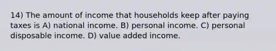 14) The amount of income that households keep after paying taxes is A) national income. B) personal income. C) personal disposable income. D) value added income.