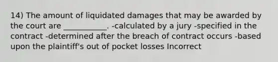 14) The amount of liquidated damages that may be awarded by the court are ___________. -calculated by a jury -specified in the contract -determined after the breach of contract occurs -based upon the plaintiff's out of pocket losses Incorrect