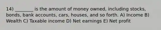 14) ________ is the amount of money owned, including stocks, bonds, bank accounts, cars, houses, and so forth. A) Income B) Wealth C) Taxable income D) Net earnings E) Net profit