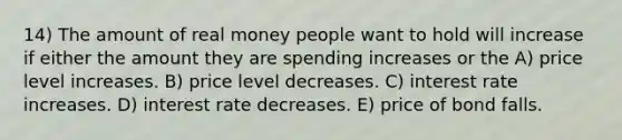 14) The amount of real money people want to hold will increase if either the amount they are spending increases or the A) price level increases. B) price level decreases. C) interest rate increases. D) interest rate decreases. E) price of bond falls.