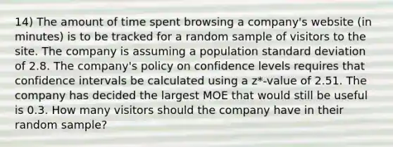 14) The amount of time spent browsing a company's website (in minutes) is to be tracked for a random sample of visitors to the site. The company is assuming a population standard deviation of 2.8. The company's policy on confidence levels requires that confidence intervals be calculated using a z*-value of 2.51. The company has decided the largest MOE that would still be useful is 0.3. How many visitors should the company have in their random sample?