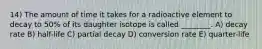 14) The amount of time it takes for a radioactive element to decay to 50% of its daughter isotope is called ________. A) decay rate B) half-life C) partial decay D) conversion rate E) quarter-life