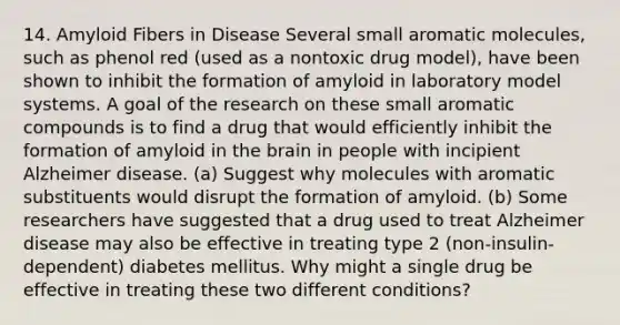 14. Amyloid Fibers in Disease Several small aromatic molecules, such as phenol red (used as a nontoxic drug model), have been shown to inhibit the formation of amyloid in laboratory model systems. A goal of the research on these small aromatic compounds is to find a drug that would efficiently inhibit the formation of amyloid in the brain in people with incipient Alzheimer disease. (a) Suggest why molecules with aromatic substituents would disrupt the formation of amyloid. (b) Some researchers have suggested that a drug used to treat Alzheimer disease may also be effective in treating type 2 (non-insulin-dependent) diabetes mellitus. Why might a single drug be effective in treating these two different conditions?