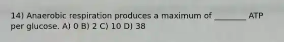 14) Anaerobic respiration produces a maximum of ________ ATP per glucose. A) 0 B) 2 C) 10 D) 38