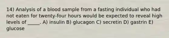 14) Analysis of a blood sample from a fasting individual who had not eaten for twenty-four hours would be expected to reveal high levels of _____. A) insulin B) glucagon C) secretin D) gastrin E) glucose